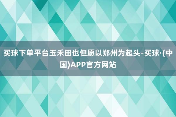 买球下单平台玉禾田也但愿以郑州为起头-买球·(中国)APP官方网站