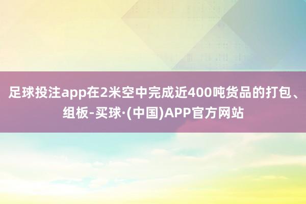 足球投注app在2米空中完成近400吨货品的打包、组板-买球·(中国)APP官方网站