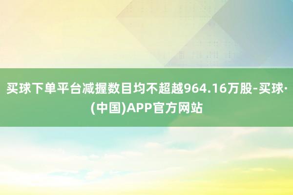 买球下单平台减握数目均不超越964.16万股-买球·(中国)APP官方网站