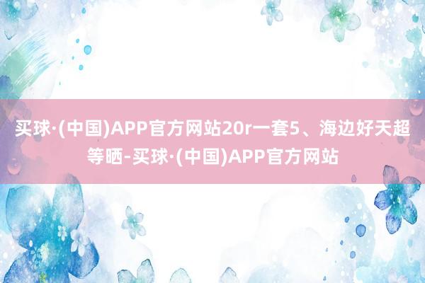 买球·(中国)APP官方网站20r一套5、海边好天超等晒-买球·(中国)APP官方网站