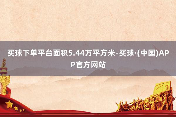 买球下单平台面积5.44万平方米-买球·(中国)APP官方网站