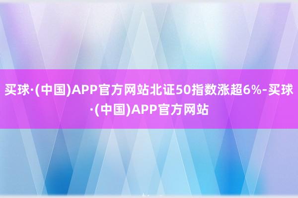 买球·(中国)APP官方网站北证50指数涨超6%-买球·(中国)APP官方网站