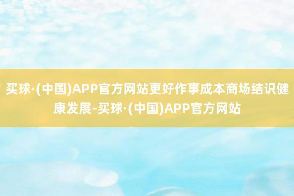 买球·(中国)APP官方网站更好作事成本商场结识健康发展-买球·(中国)APP官方网站