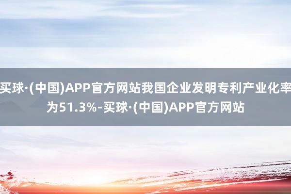 买球·(中国)APP官方网站我国企业发明专利产业化率为51.3%-买球·(中国)APP官方网站