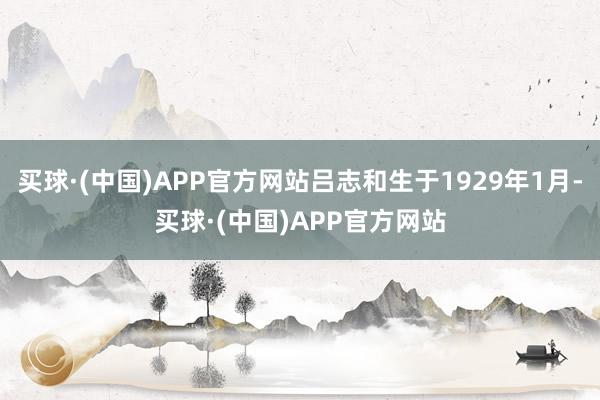 买球·(中国)APP官方网站吕志和生于1929年1月-买球·(中国)APP官方网站