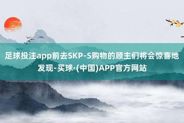 足球投注app前去SKP-S购物的顾主们将会惊喜地发现-买球·(中国)APP官方网站