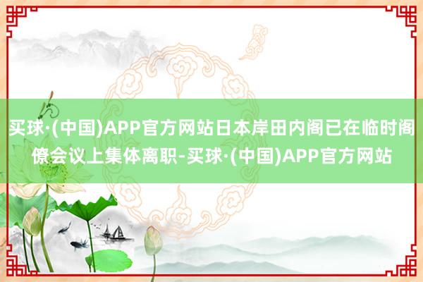 买球·(中国)APP官方网站日本岸田内阁已在临时阁僚会议上集体离职-买球·(中国)APP官方网站