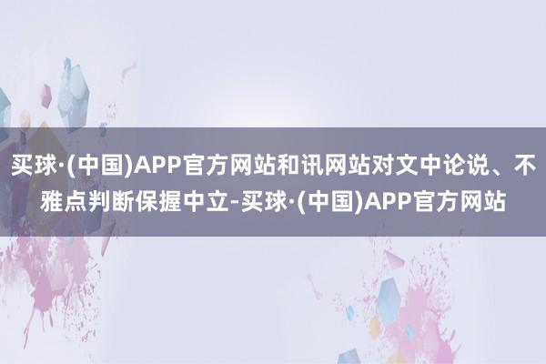 买球·(中国)APP官方网站和讯网站对文中论说、不雅点判断保握中立-买球·(中国)APP官方网站