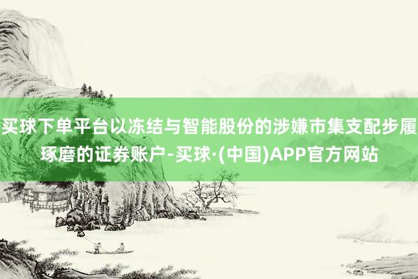 买球下单平台以冻结与智能股份的涉嫌市集支配步履琢磨的证券账户-买球·(中国)APP官方网站