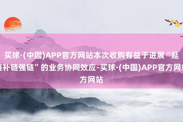 买球·(中国)APP官方网站本次收购有益于进展“延链补链强链”的业务协同效应-买球·(中国)APP官方网站