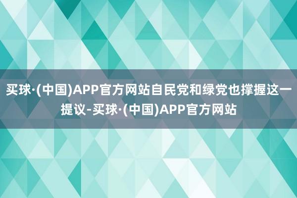 买球·(中国)APP官方网站自民党和绿党也撑握这一提议-买球·(中国)APP官方网站