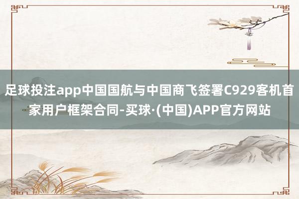 足球投注app中国国航与中国商飞签署C929客机首家用户框架合同-买球·(中国)APP官方网站