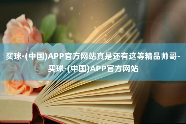 买球·(中国)APP官方网站真是还有这等精品帅哥-买球·(中国)APP官方网站