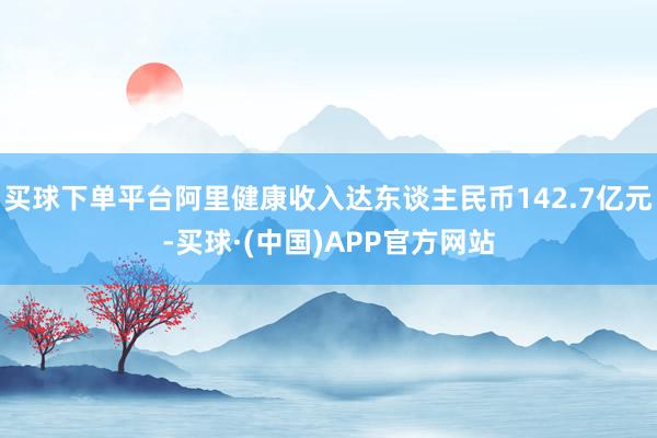 买球下单平台阿里健康收入达东谈主民币142.7亿元-买球·(中国)APP官方网站