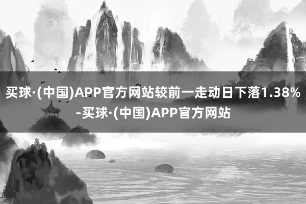 买球·(中国)APP官方网站较前一走动日下落1.38%-买球·(中国)APP官方网站