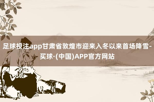 足球投注app甘肃省敦煌市迎来入冬以来首场降雪-买球·(中国)APP官方网站