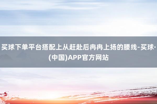 买球下单平台搭配上从赶赴后冉冉上扬的腰线-买球·(中国)APP官方网站