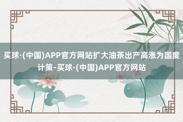 买球·(中国)APP官方网站扩大油茶出产高涨为国度计策-买球·(中国)APP官方网站