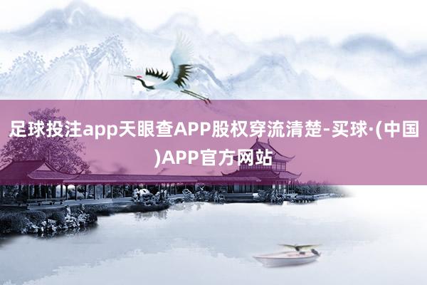 足球投注app天眼查APP股权穿流清楚-买球·(中国)APP官方网站