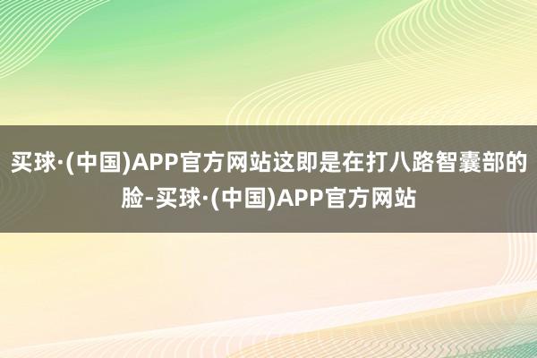 买球·(中国)APP官方网站这即是在打八路智囊部的脸-买球·(中国)APP官方网站