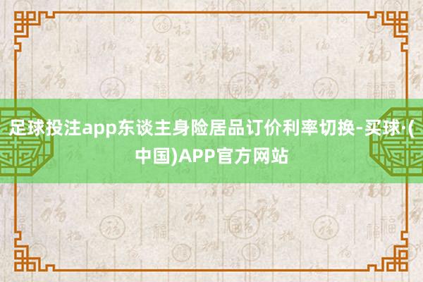 足球投注app东谈主身险居品订价利率切换-买球·(中国)APP官方网站