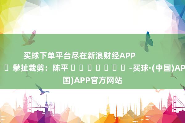 买球下单平台尽在新浪财经APP            						攀扯裁剪：陈平 							-买球·(中国)APP官方网站