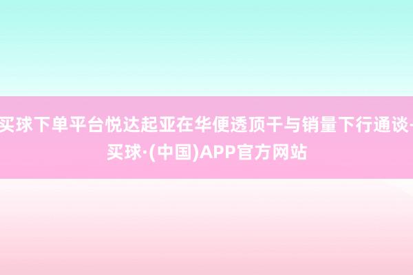 买球下单平台悦达起亚在华便透顶干与销量下行通谈-买球·(中国)APP官方网站