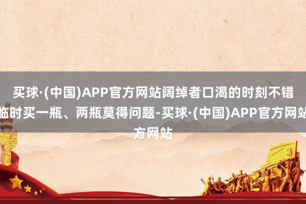 买球·(中国)APP官方网站阔绰者口渴的时刻不错临时买一瓶、两瓶莫得问题-买球·(中国)APP官方网站