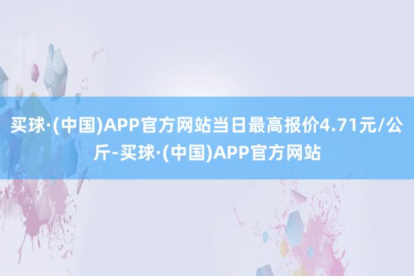 买球·(中国)APP官方网站当日最高报价4.71元/公斤-买球·(中国)APP官方网站