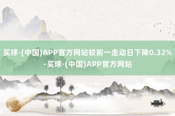 买球·(中国)APP官方网站较前一走动日下降0.32%-买球·(中国)APP官方网站