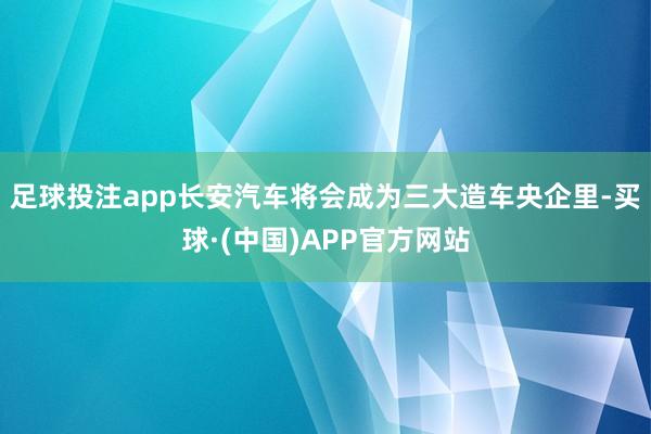 足球投注app长安汽车将会成为三大造车央企里-买球·(中国)APP官方网站