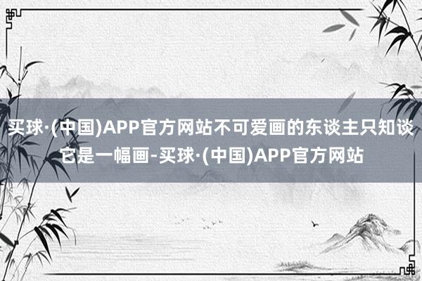 买球·(中国)APP官方网站不可爱画的东谈主只知谈它是一幅画-买球·(中国)APP官方网站