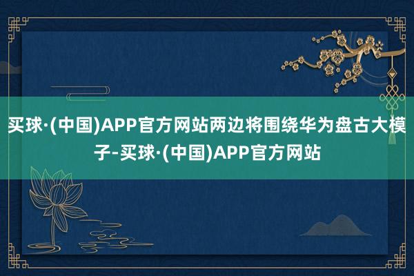 买球·(中国)APP官方网站两边将围绕华为盘古大模子-买球·(中国)APP官方网站