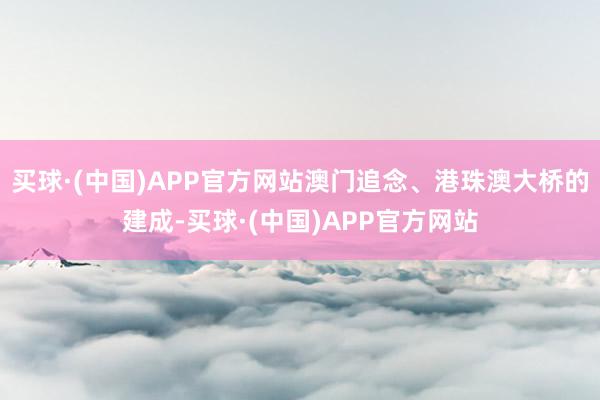 买球·(中国)APP官方网站澳门追念、港珠澳大桥的建成-买球·(中国)APP官方网站