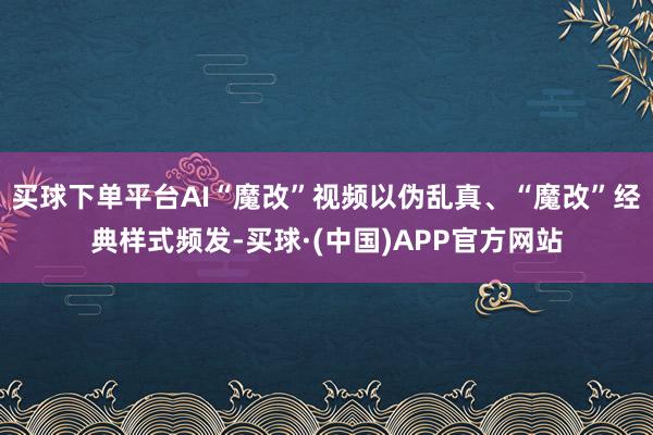 买球下单平台AI“魔改”视频以伪乱真、“魔改”经典样式频发-买球·(中国)APP官方网站