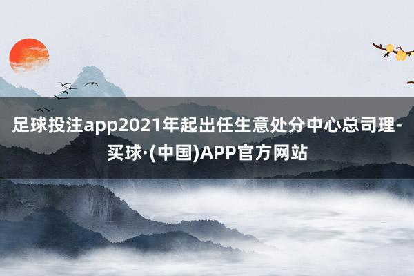 足球投注app2021年起出任生意处分中心总司理-买球·(中国)APP官方网站