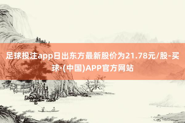 足球投注app日出东方最新股价为21.78元/股-买球·(中国)APP官方网站