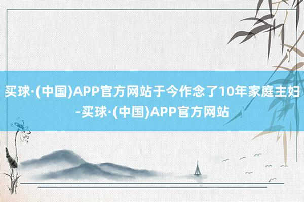 买球·(中国)APP官方网站于今作念了10年家庭主妇-买球·(中国)APP官方网站