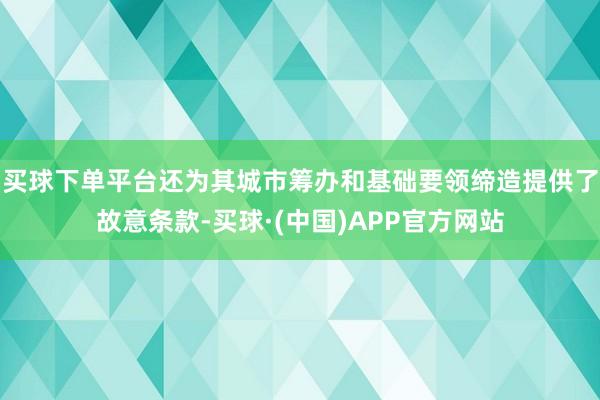 买球下单平台还为其城市筹办和基础要领缔造提供了故意条款-买球·(中国)APP官方网站