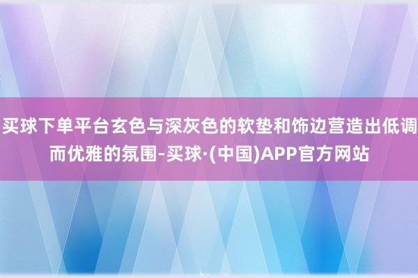 买球下单平台玄色与深灰色的软垫和饰边营造出低调而优雅的氛围-买球·(中国)APP官方网站