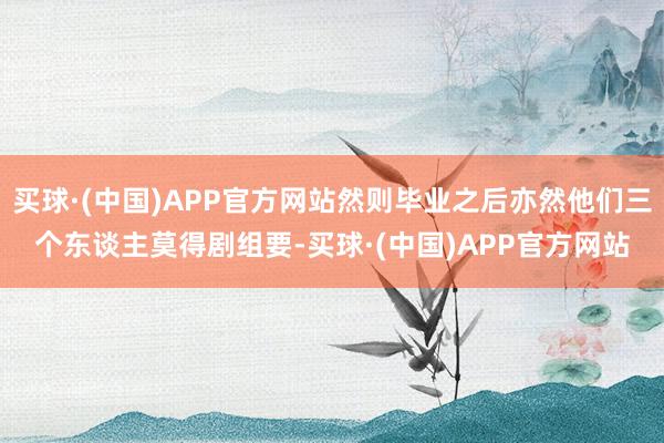 买球·(中国)APP官方网站然则毕业之后亦然他们三个东谈主莫得剧组要-买球·(中国)APP官方网站