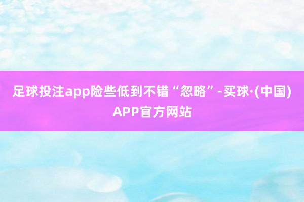 足球投注app险些低到不错“忽略”-买球·(中国)APP官方网站