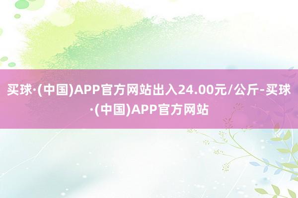 买球·(中国)APP官方网站出入24.00元/公斤-买球·(中国)APP官方网站