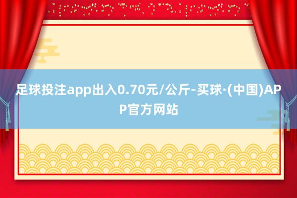 足球投注app出入0.70元/公斤-买球·(中国)APP官方网站