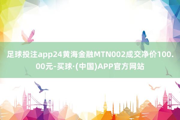 足球投注app24黄海金融MTN002成交净价100.00元-买球·(中国)APP官方网站