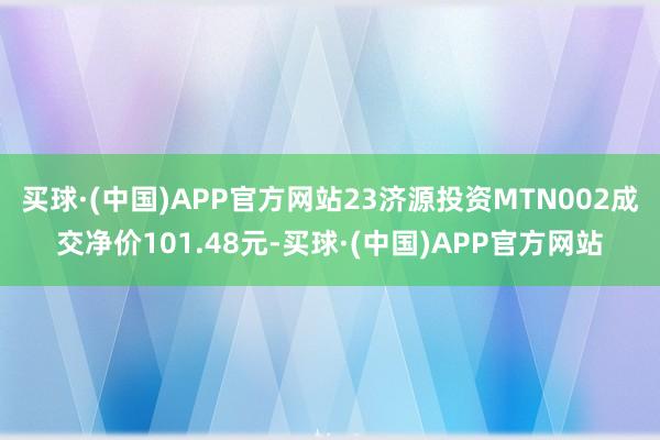 买球·(中国)APP官方网站23济源投资MTN002成交净价101.48元-买球·(中国)APP官方网站