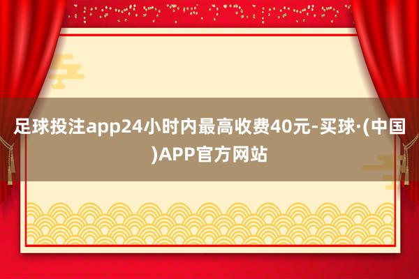 足球投注app24小时内最高收费40元-买球·(中国)APP官方网站