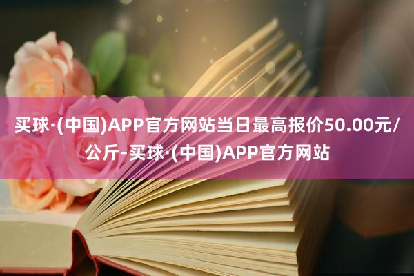 买球·(中国)APP官方网站当日最高报价50.00元/公斤-买球·(中国)APP官方网站