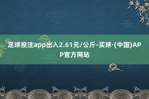 足球投注app出入2.61元/公斤-买球·(中国)APP官方网站