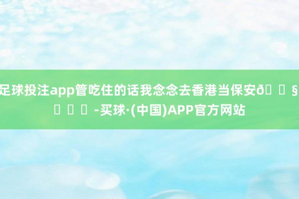 足球投注app管吃住的话我念念去香港当保安😧 ​​​-买球·(中国)APP官方网站